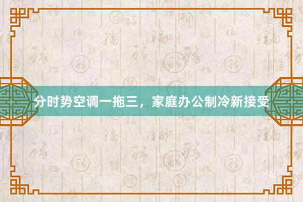 分时势空调一拖三，家庭办公制冷新接受